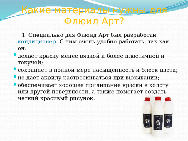 Какие материалы нужны для Флюид Арт?  1. Специально для Флюид Арт был разработан кондиционер. С ним очень удобно работать, так как он: делает краску менее вязкой и более пластичной и текучей; сохраняет в полной мере насыщенность и блеск цвета; не дает акрилу растрескиваться при высыхании; обеспечивает хорошее прилипание краски к холсту или другой поверхности, а также помогает создать четкий красивый рисунок. 
