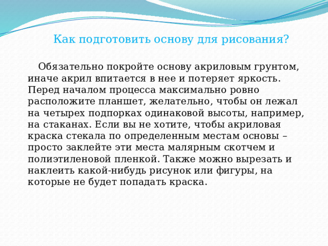  Как подготовить основу для рисования?  Обязательно покройте основу акриловым грунтом, иначе акрил впитается в нее и потеряет яркость. Перед началом процесса максимально ровно расположите планшет, желательно, чтобы он лежал на четырех подпорках одинаковой высоты, например, на стаканах. Если вы не хотите, чтобы акриловая краска стекала по определенным местам основы – просто заклейте эти места малярным скотчем и полиэтиленовой пленкой. Также можно вырезать и наклеить какой-нибудь рисунок или фигуры, на которые не будет попадать краска. 