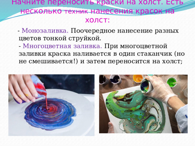 Начните переносить краски на холст. Есть несколько техник нанесения красок на холст:  - Монозаливка. Поочередное нанесение разных цветов тонкой струйкой.  - Многоцветная заливка.  При многоцветной заливки краска наливается в один стаканчик (но не смешивается!) и затем переносится на холст;   