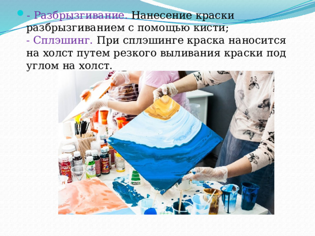 - Разбрызгивание.  Нанесение краски разбрызгиванием с помощью кисти;  - Сплэшинг. При сплэшинге краска наносится на холст путем резкого выливания краски под углом на холст. 
