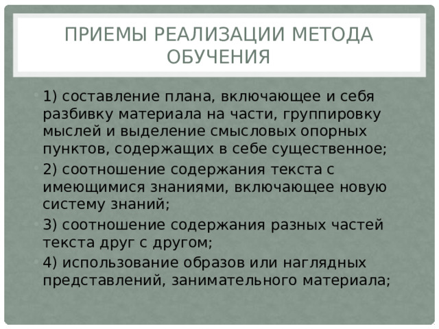 Приемы реализации метода обучения 1) составление плана, включающее и себя разбивку материала на части, группировку мыслей и выделение смысловых опорных пунктов, содержащих в себе сущест­венное; 2) соотношение содержания текста с имеющимися знаниями, включающее новую систему знаний; 3) соотно­шение содержания разных частей текста друг с другом; 4) использование образов или наглядных представлений, занимательного материала; 