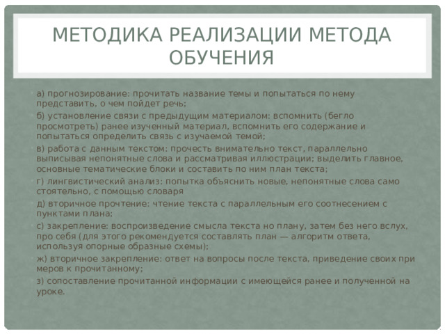 Методика реализации метода обучения а) прогнозирование: прочитать название темы и попытаться по нему представить, о чем пойдет речь; б) установление связи с предыдущим ма­териалом: вспомнить (бегло просмотреть) ранее изученный материал, вспомнить его содержание и попытаться определить связь с изучаемой темой; в) работа с данным текстом: прочесть внимательно текст, параллельно выписывая непонятные слова и рассматривая иллюст­рации; выделить главное, основные темати­ческие блоки и составить по ним план текста; г) лингвистический анализ: попытка объяснить новые, непонятные слова само­стоятельно, с помощью словаря д) вторичное прочтение: чтение текста с параллельным его соотнесением с пункта­ми плана; с) закрепление: воспроизведение смысла текста но плану, затем без него вслух, про себя (для этого рекомендуется составлять план — алгоритм ответа, используя опорные образные схемы); ж) вторичное закрепление: ответ на вопросы после текста, приведение своих при­меров к прочитанному; з) сопоставление прочитанной информа­ции с имеющейся ранее и полученной на уроке. 