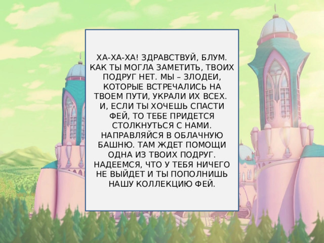 ХА-ХА-ХА! ЗДРАВСТВУЙ, БЛУМ. КАК ТЫ МОГЛА ЗАМЕТИТЬ, ТВОИХ ПОДРУГ НЕТ. МЫ – ЗЛОДЕИ, КОТОРЫЕ ВСТРЕЧАЛИСЬ НА ТВОЕМ ПУТИ, УКРАЛИ ИХ ВСЕХ. И, ЕСЛИ ТЫ ХОЧЕШЬ СПАСТИ ФЕЙ, ТО ТЕБЕ ПРИДЕТСЯ СТОЛКНУТЬСЯ С НАМИ. НАПРАВЛЯЙСЯ В ОБЛАЧНУЮ БАШНЮ. ТАМ ЖДЕТ ПОМОЩИ ОДНА ИЗ ТВОИХ ПОДРУГ. НАДЕЕМСЯ, ЧТО У ТЕБЯ НИЧЕГО НЕ ВЫЙДЕТ И ТЫ ПОПОЛНИШЬ НАШУ КОЛЛЕКЦИЮ ФЕЙ. 