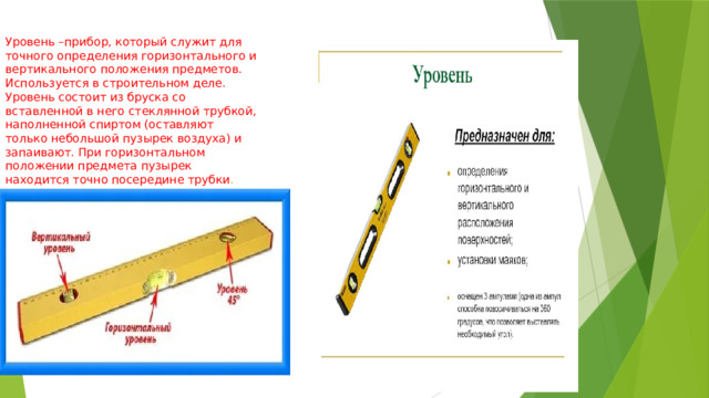 Уровень –прибор, который служит для точного определения горизонтального и вертикального положения предметов. Используется в строительном деле.  Уровень состоит из бруска со вставленной в него стеклянной трубкой, наполненной спиртом (оставляют только небольшой пузырек воздуха) и запаивают. При горизонтальном положении предмета пузырек находится точно посередине трубки . 