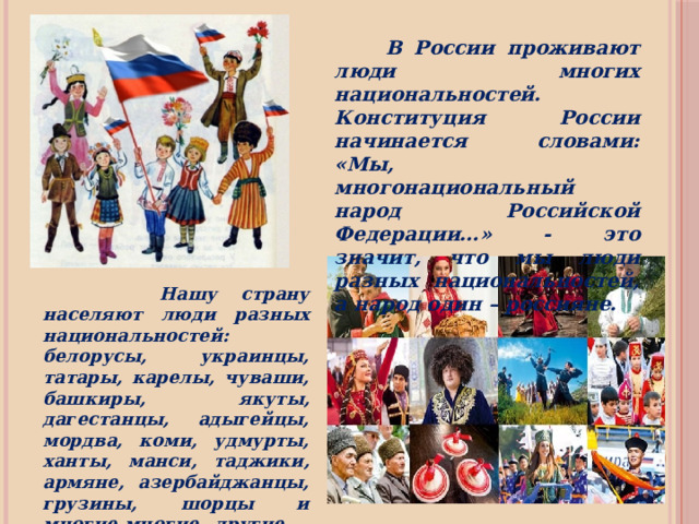  В России проживают люди многих национальностей. Конституция России начинается словами: «Мы, многонациональный народ Российской Федерации…» - это значит, что мы люди разных национальностей, а народ один – россияне.  Нашу страну населяют люди разных национальностей: белорусы, украинцы, татары, карелы, чуваши, башкиры, якуты, дагестанцы, адыгейцы, мордва, коми, удмурты, ханты, манси, таджики, армяне, азербайджанцы, грузины, шорцы и многие-многие другие – всего более ста национальностей. 