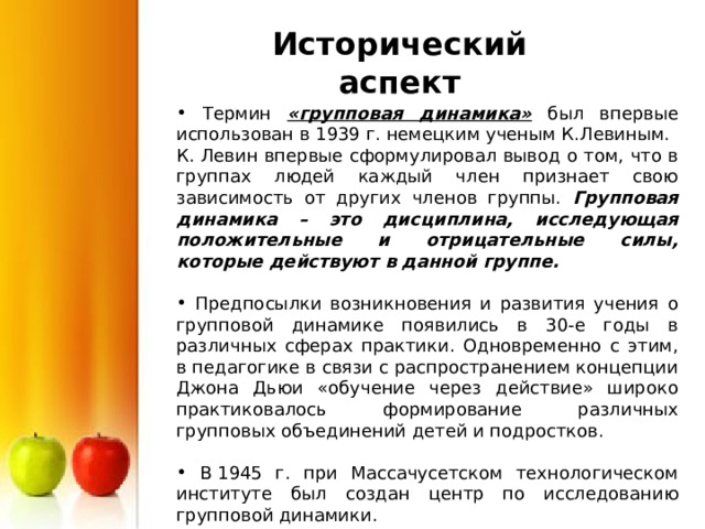 Исторический аспект  Термин «групповая динамика» был впервые использован в 1939 г. немецким ученым К.Левиным. К. Левин впервые сформулировал вывод о том, что в группах людей каждый член признает свою зависимость от других членов группы. Групповая динамика – это дисциплина, исследующая положительные и отрицательные силы, которые действуют в данной группе.   Предпосылки возникновения и развития учения о групповой динамике появились в 30-е годы в различных сферах практики. Одновременно с этим, в педагогике в связи с распространением концепции Джона Дьюи «обучение через действие» широко практиковалось формирование различных групповых объединений детей и подростков.  В 1945 г. при Массачусетском технологическом институте был создан центр по исследованию групповой динамики. 