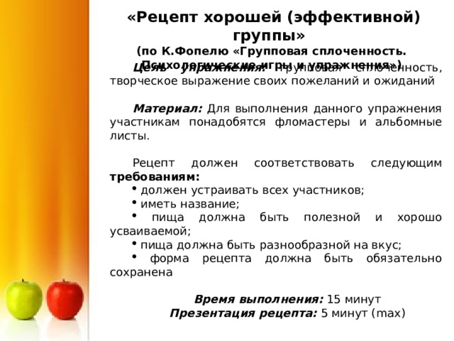  «Рецепт хорошей (эффективной) группы» (по К.Фопелю «Групповая сплоченность. Психологические игры и упражнения») Цель упражнения: групповая сплоченность, творческое выражение своих пожеланий и ожиданий  Материал: Для выполнения данного упражнения участникам понадобятся фломастеры и альбомные листы. Рецепт должен соответствовать следующим требованиям:  должен устраивать всех участников;  иметь название;  пища должна быть полезной и хорошо усваиваемой;  пища должна быть разнообразной на вкус;  форма рецепта должна быть обязательно сохранена  Время выполнения: 15 минут Презентация рецепта: 5 минут ( max) 