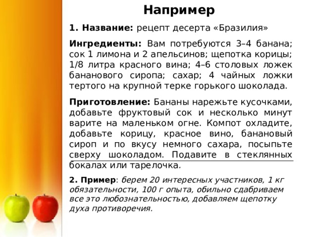 Например 1. Название: рецепт десерта «Бразилия» Ингредиенты: Вам потребуются 3–4 банана; сок 1 лимона и 2 апельсинов; щепотка корицы; 1/8 литра красного вина; 4–6 столовых ложек бананового сиропа; сахар; 4 чайных ложки тертого на крупной терке горького шоколада. Приготовление: Бананы нарежьте кусочками, добавьте фруктовый сок и несколько минут варите на маленьком огне. Компот охладите, добавьте корицу, красное вино, банановый сироп и по вкусу немного сахара, посыпьте сверху шоколадом. Подавите в стеклянных бокалах или тарелочка . 2. Пример берем 20 интересных участников, 1 кг обязательности, 100 г опыта, обильно сдабриваем все это любознательностью, добавляем щепотку духа противоречия.  