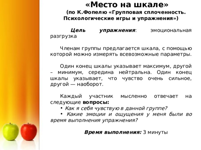  «Место на шкале» (по К.Фопелю «Групповая сплоченность. Психологические игры и упражнения»)   Цель упражнения : эмоциональная разгрузка Членам группы предлагается шкала, с помощью которой можно измерять всевозможные параметры. Один конец шкалы указывает максимум, другой – минимум, середина нейтральна. Один конец шкалы указывает, что чувство очень сильное, другой — наоборот. Каждый участник мысленно отвечает на следующие вопросы:  Как я себя чувствую в данной группе?  Какие эмоции и ощущения у меня были во время выполнения упражнения?  Время выполнения: 3 минуты 