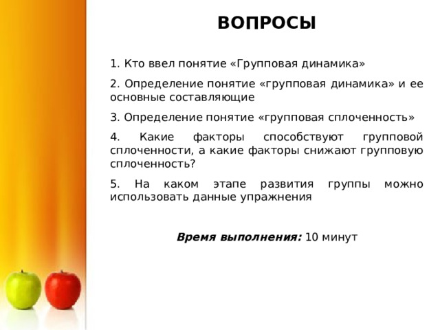 ВОПРОСЫ 1. Кто ввел понятие «Групповая динамика» 2. Определение понятие «групповая динамика» и ее основные составляющие 3. Определение понятие «групповая сплоченность» 4. Какие факторы способствуют групповой сплоченности, а какие факторы снижают групповую сплоченность? 5. На каком этапе развития группы можно использовать данные упражнения Время выполнения: 10 минут 