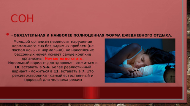 сон   – обязательная и наиболее полноценная форма ежедневного отдыха. Молодой организм переносит нарушение нормального сна без видимых проблем (не поспал ночь - и нормально), но накопление бессонных ночей ломает самые крепкие организмы. Ночью надо спать. Идеальный вариант для здоровья - ложиться в 10 , вставать в 5-6. Более реалистичный вариант - ложиться в 11 , вставать в 7. Это режим жаворонка - самый естественный и здоровый для человека режим 