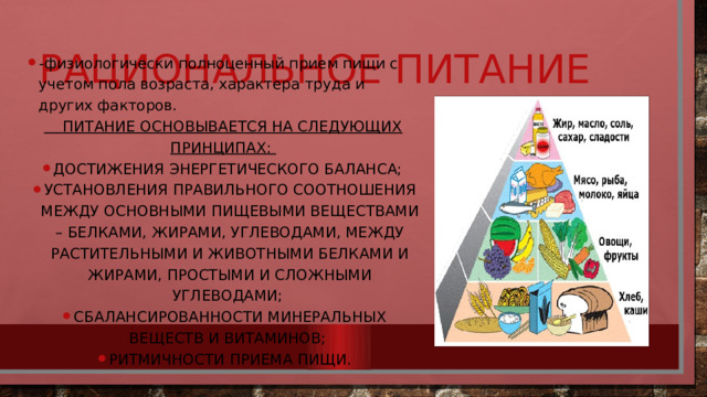 Рациональное питание -физиологически полноценный прием пищи с учетом пола возраста, характера труда и других факторов.  Питание основывается на следующих принципах: достижения энергетического баланса; установления правильного соотношения между основными пищевыми веществами – белками, жирами, углеводами, между растительными и животными белками и жирами, простыми и сложными углеводами; сбалансированности минеральных веществ и витаминов; ритмичности приема пищи. 