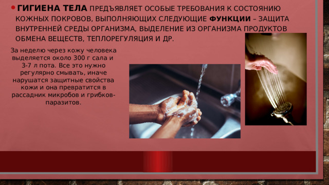 Гигиена тела  предъявляет особые требования к состоянию кожных покровов, выполняющих следующие функции – защита внутренней среды организма, выделение из организма продуктов обмена веществ, теплорегуляция и др. За неделю через кожу человека выделяется около 300 г сала и 3-7 л пота. Все это нужно регулярно смывать, иначе нарушатся защитные свойства кожи и она превратится в рассадник микробов и грибков-паразитов. 