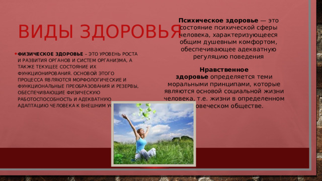 Психическое здоровье  — это состояние психической сферы человека, характеризующееся общим душевным комфортом, обеспечивающее адекватную регуляцию поведения Виды здоровья Физическое здоровье  – это уровень роста и развития органов и систем организма, а также текущее состояние их функционирования. Основой этого процесса являются морфологические и функциональные преобразования и резервы, обеспечивающие физическую работоспособность и адекватную адаптацию человека к внешним условиям. Нравственное здоровье   определяется теми моральными принципами, которые являются основой социальной жизни человека, т.е. жизни в определенном человеческом обществе. 