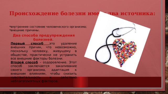 Происхождение болезни имеет два источника:   внутреннее состояние человеческого организма; внешние причины. Два способа предупреждения болезней . Первый способ это удаление внешних причин, что невозможно, поскольку человеку, живущему в обществе, практически не устранить все внешние факторы болезни. Второй способ  – оздоровление. Этот способ заключается закаливание своего организма, адаптация к внешним влияниям, чтобы снизить чувствительность к действию неблагоприятных факторов. 