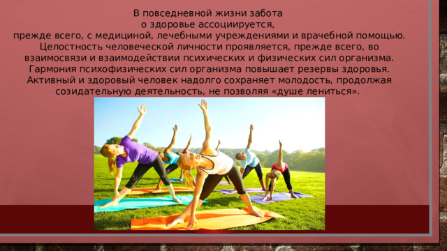В повседневной жизни забота о здоровье ассоциируется, прежде всего, с медициной, лечебными учреждениями и врачебной помощью. Целостность человеческой личности проявляется, прежде всего, во взаимосвязи и взаимодействии психических и физических сил организма. Гармония психофизических сил организма повышает резервы здоровья. Активный и здоровый человек надолго сохраняет молодость, продолжая созидательную деятельность, не позволяя «душе лениться». 