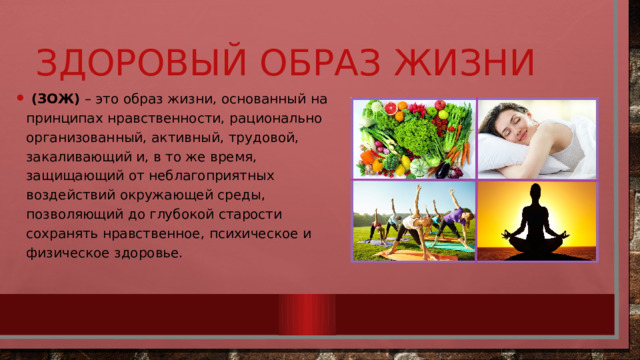 Здоровый образ жизни  (ЗОЖ) – это образ жизни, основанный на принципах нравственности, рационально организованный, активный, трудовой, закаливающий и, в то же время, защищающий от неблагоприятных воздействий окружающей среды, позволяющий до глубокой старости сохранять нравственное, психическое и физическое здоровье. 