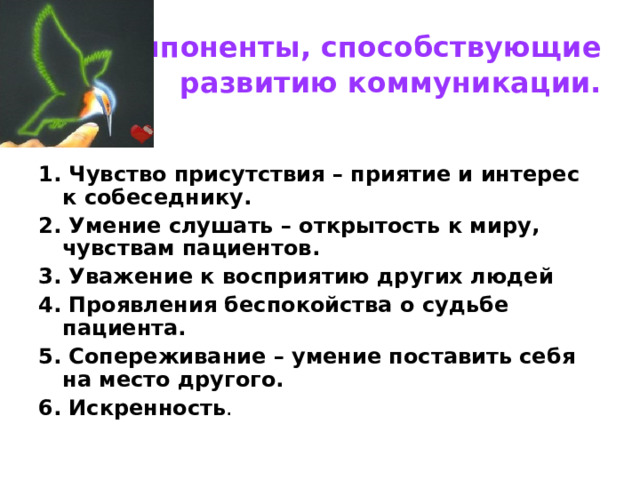  Компоненты, способствующие развитию коммуникации. 1. Чувство присутствия – приятие и интерес к собеседнику. 2. Умение слушать – открытость к миру, чувствам пациентов. 3. Уважение к восприятию других людей 4. Проявления беспокойства о судьбе пациента. 5. Сопереживание – умение поставить себя на место другого. 6. Искренность . 