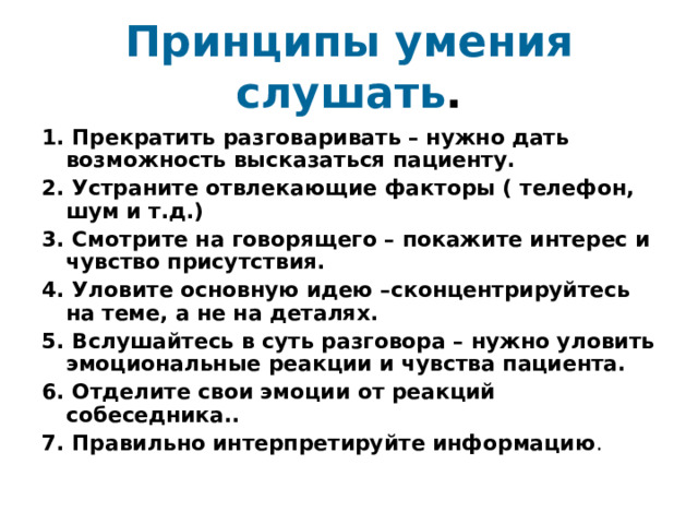 Принципы умения слушать . 1. Прекратить разговаривать – нужно дать возможность высказаться пациенту. 2. Устраните отвлекающие факторы ( телефон, шум и т.д.) 3. Смотрите на говорящего – покажите интерес и чувство присутствия. 4. Уловите основную идею –сконцентрируйтесь на теме, а не на деталях. 5. Вслушайтесь в суть разговора – нужно уловить эмоциональные реакции и чувства пациента. 6. Отделите свои эмоции от реакций собеседника.. 7. Правильно интерпретируйте информацию . 