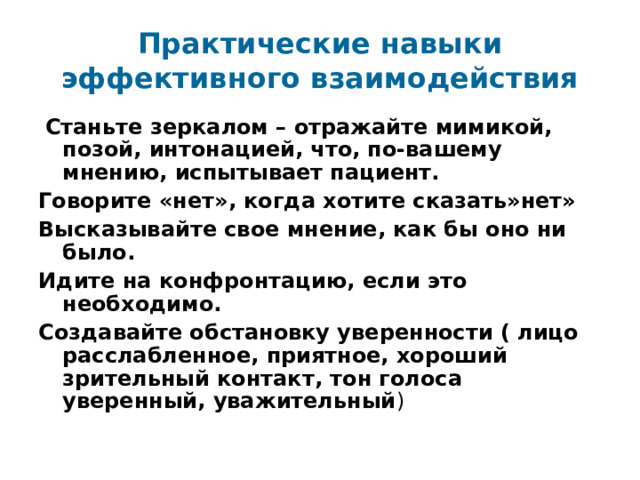 Практические навыки эффективного взаимодействия  Станьте зеркалом – отражайте мимикой, позой, интонацией, что, по-вашему мнению, испытывает пациент. Говорите «нет», когда хотите сказать»нет» Высказывайте свое мнение, как бы оно ни было. Идите на конфронтацию, если это необходимо. Создавайте обстановку уверенности ( лицо расслабленное, приятное, хороший зрительный контакт, тон голоса уверенный, уважительный ) 