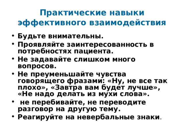Практические навыки эффективного взаимодействия Будьте внимательны. Проявляйте заинтересованность в потребностях пациента. Не задавайте слишком много вопросов. Не преуменьшайте чувства говорящего фразами: «Ну, не все так плохо», «Завтра вам будет лучше», «Не надо делать из мухи слова».  не перебивайте, не переводите разговор на другую тему. Реагируйте на невербальные знаки . 