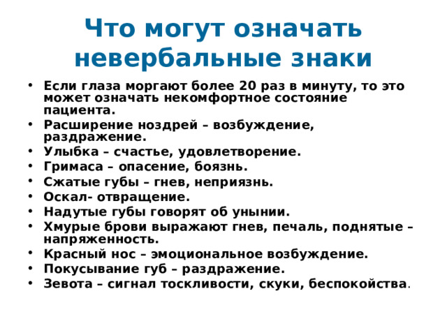 Что могут означать невербальные знаки Если глаза моргают более 20 раз в минуту, то это может означать некомфортное состояние пациента. Расширение ноздрей – возбуждение, раздражение. Улыбка – счастье, удовлетворение. Гримаса – опасение, боязнь. Сжатые губы – гнев, неприязнь. Оскал- отвращение. Надутые губы говорят об унынии. Хмурые брови выражают гнев, печаль, поднятые – напряженность. Красный нос – эмоциональное возбуждение. Покусывание губ – раздражение. Зевота – сигнал тоскливости, скуки, беспокойства . 