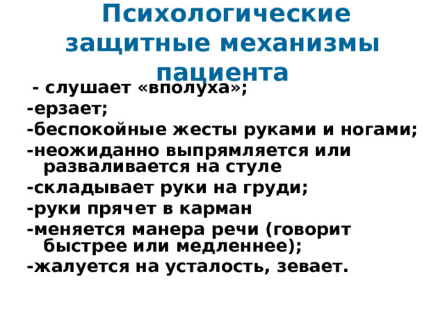  Психологические защитные механизмы пациента  - слушает «вполуха»; -ерзает; -беспокойные жесты руками и ногами; -неожиданно выпрямляется или разваливается на стуле -складывает руки на груди; -руки прячет в карман -меняется манера речи (говорит быстрее или медленнее); -жалуется на усталость, зевает. 