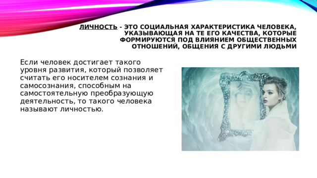 личность - это социальная характеристика человека, указывающая на те его качества, которые формируются под влиянием общественных отношений, общения с другими людьми Если человек достигает такого уровня развития, который позволяет считать его носителем сознания и самосознания, способным на самостоятельную преобразующую деятельность, то такого человека называют личностью. 