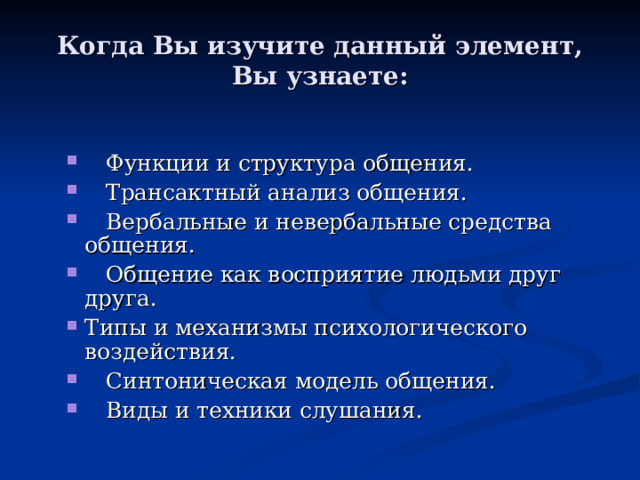 Когда Вы изучите данный элемент, Вы узнаете:  Функции и структура общения.  Трансактный анализ общения.  Вербальные и невербальные средства общения.  Общение как восприятие людьми друг друга. Типы и механизмы психологического воздействия.  Синтоническая модель общения.  Виды и техники слушания.  Функции и структура общения.  Трансактный анализ общения.  Вербальные и невербальные средства общения.  Общение как восприятие людьми друг друга. Типы и механизмы психологического воздействия.  Синтоническая модель общения.  Виды и техники слушания. 