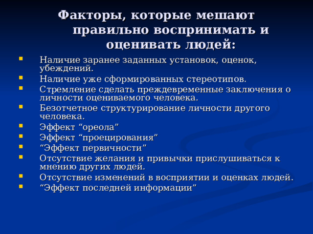 Факторы, которые мешают правильно воспринимать и оценивать людей : Наличие заранее заданных установок, оценок, убеждений. Наличие уже сформированных стереотипов. Стремление сделать преждевременные заключения о личности оцениваемого человека. Безотчетное структурирование личности другого человека. Эффект “ореола” Эффект “проецирования” “ Эффект первичности” Отсутствие желания и привычки прислушиваться к мнению других людей. Отсутствие изменений в восприятии и оценках людей. “ Эффект последней информации” 