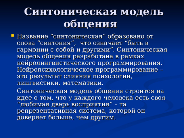  Синтоническая модель общения Название “синтоническая” образовано от слова “синтония”, что означает “быть в гармонии с собой и другими”. Синтоническая модель общения разработана в рамках нейролингвистического программирования. Нейропсихологическое программирование – это результат слияния психологии, лингвистики, математики.  Синтоническая модель общения строится на идее о том, что у каждого человека есть своя “любимая дверь восприятия” – та репрезентативная система, которой он доверяет больше, чем другим. 