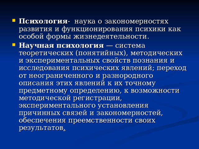 Психология - наука о закономерностях развития и функционирования психики как особой формы жизнедеятельности. Научная психология  — система теоретических (понятийных), методических и экспериментальных свойств познания и исследования психических явлений; переход от неограниченного и разнородного описания этих явлений к их точному предметному определению, к возможности методической регистрации, экспериментального установления причинных связей и закономерностей, обеспечения преемственности своих результатов . 
