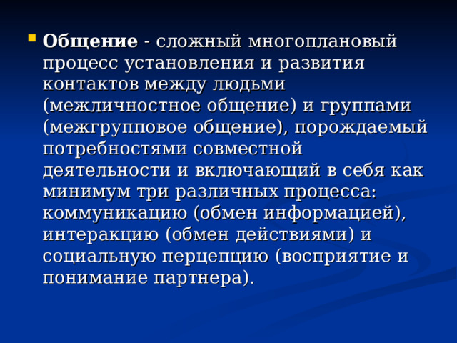 Общение - сложный многоплановый процесс установления и развития контактов между людьми (межличностное общение) и группами (межгрупповое общение), порождаемый потребностями совместной деятельности и включающий в себя как минимум три различных процесса: коммуникацию (обмен информацией), интеракцию (обмен действиями) и социальную перцепцию (восприятие и понимание партнера).  