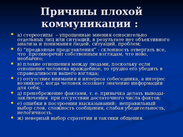 Причины плохой коммуникации : а) стереотипы – упрощенные мнения относительно отдельных лиц или ситуаций, в результате нет объективного анализа и понимания людей, ситуаций, проблем; б) “предвзятые представления” - склонность отвергать все, что противоречит собственным взглядам, что ново, необычно; в) плохие отношения между людьми, поскольку если отношение человека враждебное, то трудно его убедить в справедливости вашего взгляда; г) отсутствие внимания и интереса собеседника, а интерес возникает, когда человек осознает значение информации для себя; д) пренебрежение фактами, т. е. привычка делать выводы-заключения при отсутствии достаточного числа фактов; е) ошибки в построении высказываний: неправильный выбор слов, сложность сообщения, слабая убедительность, нелогичность. ж) неверный выбор стратегии и тактики общения. 