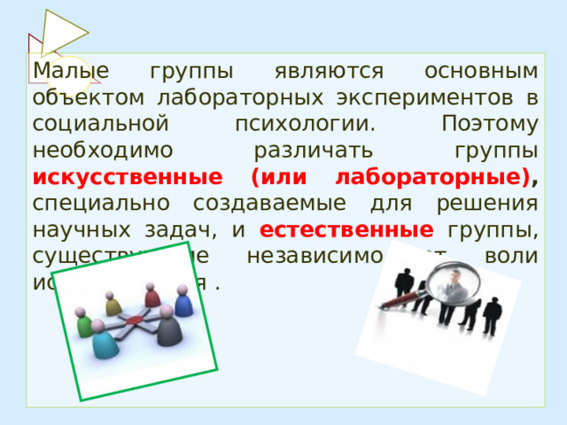 Малые группы являются основным объектом лабораторных экспериментов в социальной психологии. Поэтому необходимо различать группы искусственные (или лабораторные) , специально создаваемые для решения научных задач, и естественные  группы, существующие независимо от воли исследователя . 
