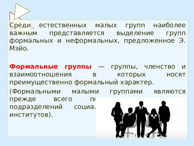 Среди естественных малых групп наиболее важным представляется выделение групп формальных и неформальных, предложенное Э. Мэйо.  Формальные группы  — группы, членство и взаимоотношения в которых носят преимущественно формальный характер. (Формальными малыми группами являются прежде всего первичные коллективы подразделений социальных организаций и институтов). 