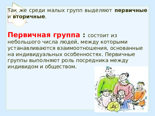 Так же среди малых групп выделяют первичные и вторичные .  Первичная группа : состоит из небольшого числа людей, между которыми устанавливаются взаимоотношения, основанные на индивидуальных особенностях. Первичные группы выполняют роль посредника между индивидом и обществом. 