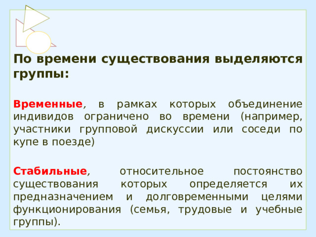 По времени существования выделяются группы:  Временные , в рамках которых объединение индивидов ограничено во времени (например, участники групповой дискуссии или соседи по купе в поезде)  Стабильные , относительное постоянство существования которых определяется их предназначением и долговременными целями функционирования (семья, трудовые и учебные группы). 