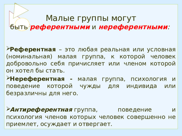 Малые группы могут быть  референтными   и  нереферентными :  Референтная – это любая реальная или условная (номинальная) малая группа, к которой человек добровольно себя причисляет или членом которой он хотел бы стать. Нереферентная - малая группа, психология и поведение которой чужды для индивида или безразличны для него. Антиреферентная   группа, поведение и психология членов которых человек совершенно не приемлет, осуждает и отвергает. 