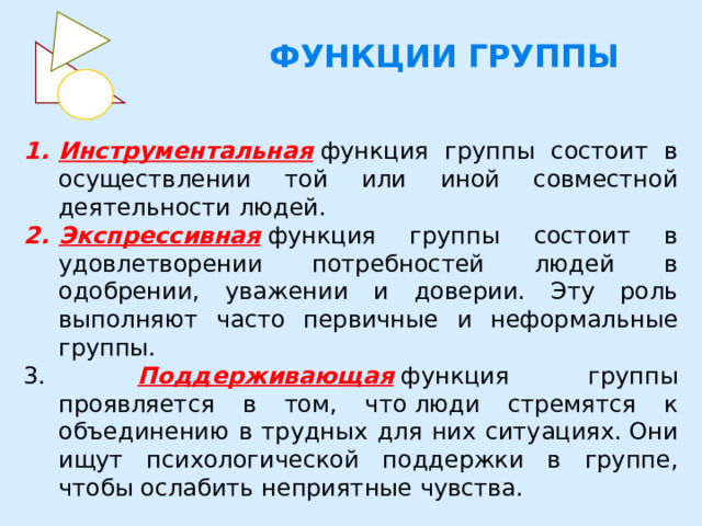  ФУНКЦИИ ГРУППЫ Инструментальная   функция группы состоит в осуществлении той или иной совместной деятельности людей. Экспрессивная   функция группы состоит в удовлетворении потребностей людей в одобрении, уважении и доверии. Эту роль выполняют часто первичные и неформальные группы.  Поддерживающая   функция группы проявляется в том, что люди стремятся к объединению в трудных для них ситуациях. Они ищут психологической поддержки в группе, чтобы ослабить неприятные чувства. 
