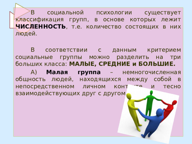 В социальной психологии существует классификация групп, в основе которых лежит ЧИСЛЕННОСТЬ , т.е. количество состоящих в них людей. В соответствии с данным критерием социальные группы можно разделить на три больших класса: МАЛЫЕ, СРЕДНИЕ и БОЛЬШИЕ. А) Малая группа – немногочисленная общность людей, находящихся между собой в непосредственном личном контакте и тесно взаимодействующих друг с другом. 