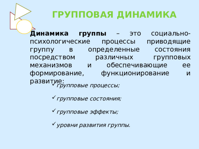 ГРУППОВАЯ ДИНАМИКА Динамика группы – это социально-психологические процессы приводящие группу в определенные состояния посредством различных групповых механизмов и обеспечивающие ее формирование, функционирование и развитие: групповые процессы;   групповые состояния;   групповые эффекты;   уровни развития группы. 
