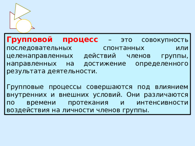 Групповой процесс – это совокупность последовательных спонтанных или целенаправленных действий членов группы, направленных на достижение определенного результата деятельности. Групповые процессы совершаются под влиянием внутренних и внешних условий. Они различаются по времени протекания и интенсивности воздействия на личности членов группы. 
