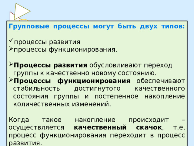 Групповые процессы могут быть двух типов:   процессы развития процессы функционирования. Процессы развития обусловливают переход группы к качественно новому состоянию. Процессы функционирования обеспечивают стабильность достигнутого качественного состояния группы и постепенное накопление количественных изменений. Когда такое накопление происходит – осуществляется качественный скачок , т.е. процесс функционирования переходит в процесс развития. 