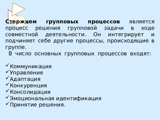 Стержнем групповых процессов является процесс решения групповой задачи в ходе совместной деятельности. Он интегрирует и подчиняет себе другие процессы, происходящие в группе.  В число основных групповых процессов входят:   Коммуникация Управление Адаптация Конкуренция Консолидация Эмоциональная идентификация Принятие решения. 