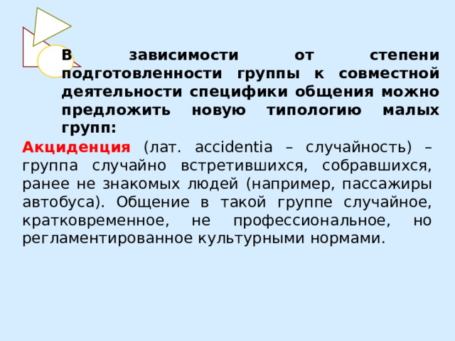 В зависимости от степени подготовленности группы к совместной деятельности специфики общения можно предложить новую типологию малых групп: Акциденция (лат. accidentia – случайность) – группа случайно встретившихся, собравшихся, ранее не знакомых людей (например, пассажиры автобуса). Общение в такой группе случайное, кратковременное, не профессиональное, но регламентированное культурными нормами. 