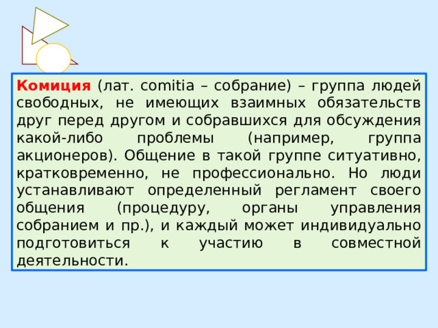 Комиция  (лат. comitia – собрание) – группа людей свободных, не имеющих взаимных обязательств друг перед другом и собравшихся для обсуждения какой-либо проблемы (например, группа акционеров). Общение в такой группе ситуативно, кратковременно, не профессионально. Но люди устанавливают определенный регламент своего общения (процедуру, органы управления собранием и пр.), и каждый может индивидуально подготовиться к участию в совместной деятельности. 