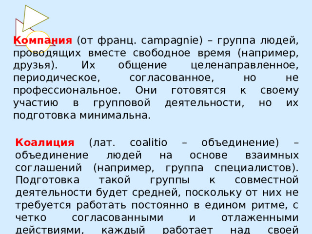 Компания (от франц. campagnie) – группа людей, проводящих вместе свободное время (например, друзья). Их общение целенаправленное, периодическое, согласованное, но не профессиональное. Они готовятся к своему участию в групповой деятельности, но их подготовка минимальна. Коалиция (лат. coalitio – объединение) – объединение людей на основе взаимных соглашений (например, группа специалистов). Подготовка такой группы к совместной деятельности будет средней, поскольку от них не требуется работать постоянно в едином ритме, с четко согласованными и отлаженными действиями, каждый работает над своей проблемой. 