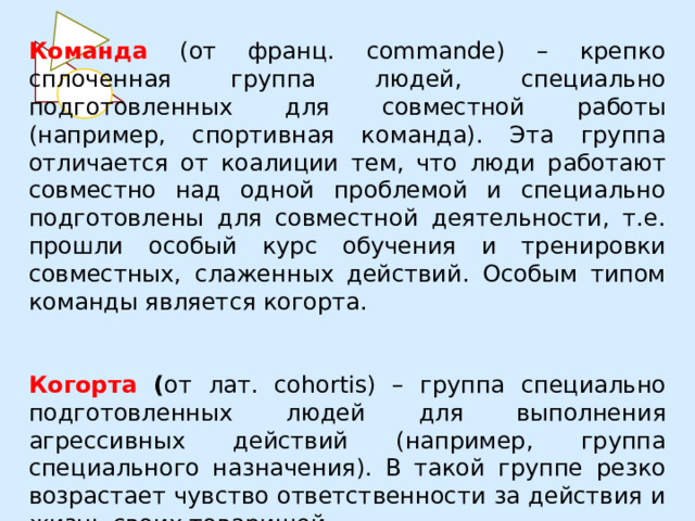 Команда (от франц. commande) – крепко сплоченная группа людей, специально подготовленных для совместной работы (например, спортивная команда). Эта группа отличается от коалиции тем, что люди работают совместно над одной проблемой и специально подготовлены для совместной деятельности, т.е. прошли особый курс обучения и тренировки совместных, слаженных действий. Особым типом команды является когорта. Когорта ( от лат. cohortis) – группа специально подготовленных людей для выполнения агрессивных действий (например, группа специального назначения). В такой группе резко возрастает чувство ответственности за действия и жизнь своих товарищей. 