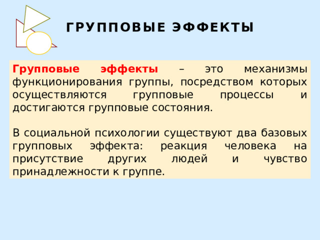 ГРУППОВЫЕ ЭФФЕКТЫ Групповые эффекты – это механизмы функционирования группы, посредством которых осуществляются групповые процессы и достигаются групповые состояния. В социальной психологии существуют два базовых групповых эффекта: реакция человека на присутствие других людей и чувство принадлежности к группе. 